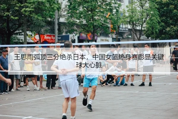王思雨弧顶三分绝杀日本，中国女篮热身赛彰显关键球大心脏